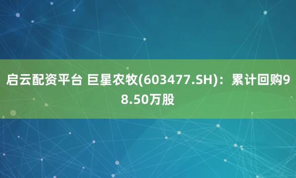 启云配资平台 巨星农牧(603477.SH)：累计回购98.50万股
