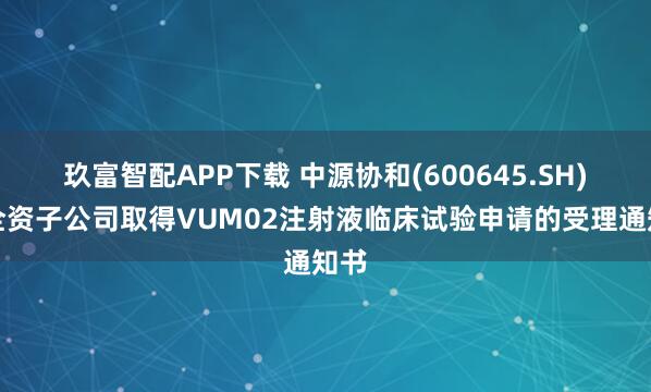玖富智配APP下载 中源协和(600645.SH)：全资子公司取得VUM02注射液临床试验申请的受理通知书
