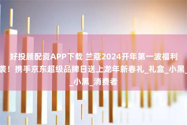 好投顾配资APP下载 兰蔻2024开年第一波福利盛宴来袭！携手京东超级品牌日送上龙年新春礼_礼盒_小黑_消费者
