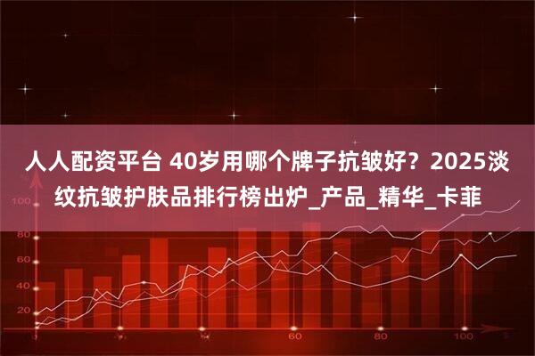人人配资平台 40岁用哪个牌子抗皱好？2025淡纹抗皱护肤品排行榜出炉_产品_精华_卡菲