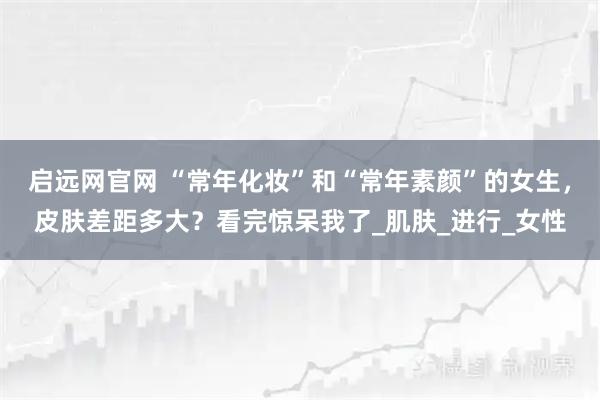启远网官网 “常年化妆”和“常年素颜”的女生，皮肤差距多大？看完惊呆我了_肌肤_进行_女性
