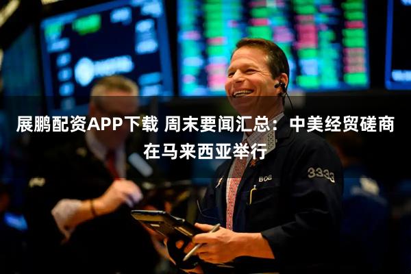 展鹏配资APP下载 周末要闻汇总：中美经贸磋商在马来西亚举行