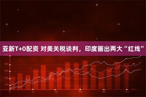 亚新T+0配资 对美关税谈判，印度画出两大“红线”