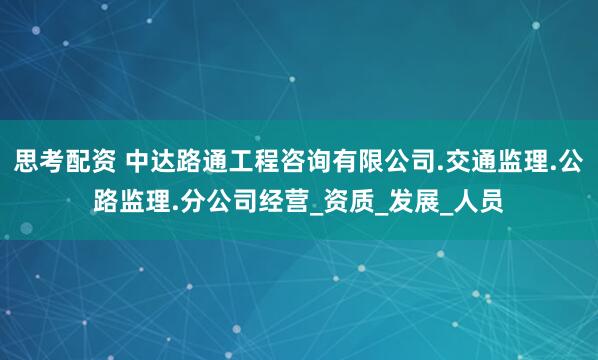 思考配资 中达路通工程咨询有限公司.交通监理.公路监理.分公司经营_资质_发展_人员