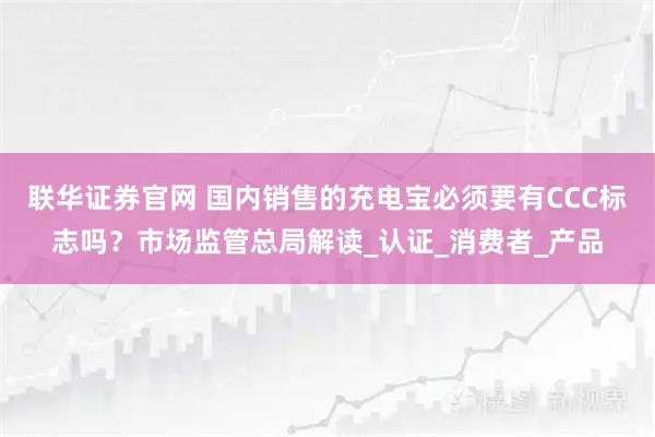 联华证券官网 国内销售的充电宝必须要有CCC标志吗？市场监管总局解读_认证_消费者_产品