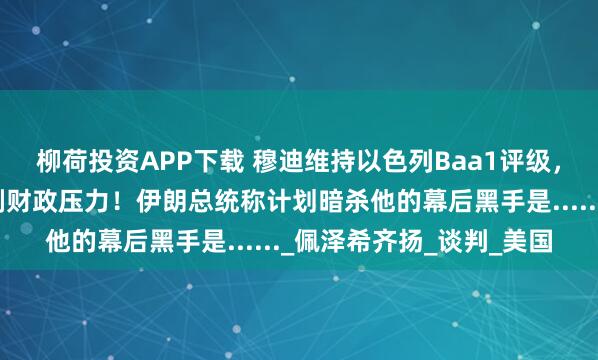柳荷投资APP下载 穆迪维持以色列Baa1评级，警告与伊朗冲突将加剧财政压力！伊朗总统称计划暗杀他的幕后黑手是......_佩泽希齐扬_谈判_美国