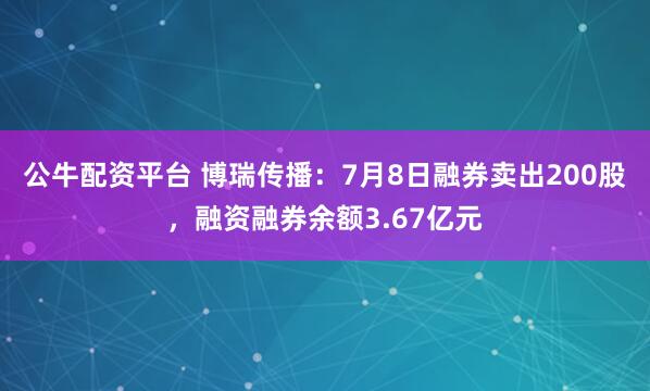 公牛配资平台 博瑞传播：7月8日融券卖出200股，融资融券余额3.67亿元
