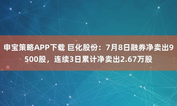 申宝策略APP下载 巨化股份：7月8日融券净卖出9500股，连续3日累计净卖出2.67万股
