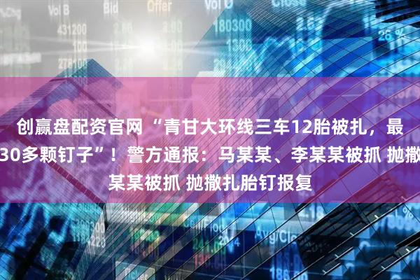 创赢盘配资官网 “青甘大环线三车12胎被扎，最多一胎被扎30多颗钉子”！警方通报：马某某、李某某被抓 抛撒扎胎钉报复