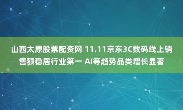 山西太原股票配资网 11.11京东3C数码线上销售额稳居行业第一 AI等趋势品类增长显著