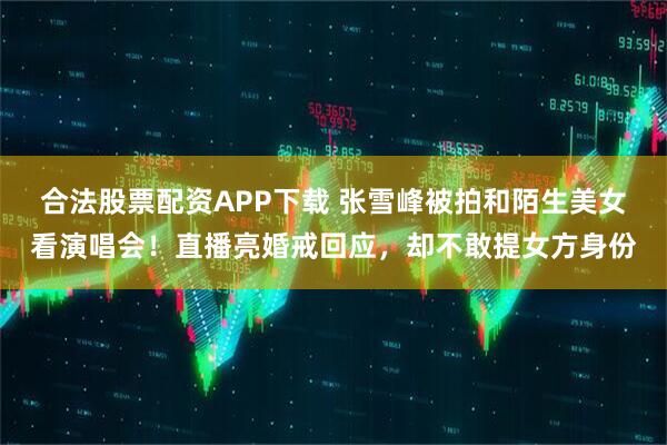 合法股票配资APP下载 张雪峰被拍和陌生美女看演唱会！直播亮婚戒回应，却不敢提女方身份