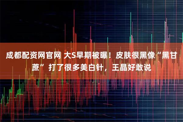 成都配资网官网 大S早期被曝！皮肤很黑像“黑甘蔗” 打了很多美白针，王晶好敢说