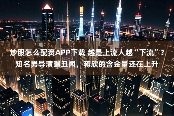 炒股怎么配资APP下载 越是上流人越“下流”？知名男导演曝丑闻，蒋欣的含金量还在上升