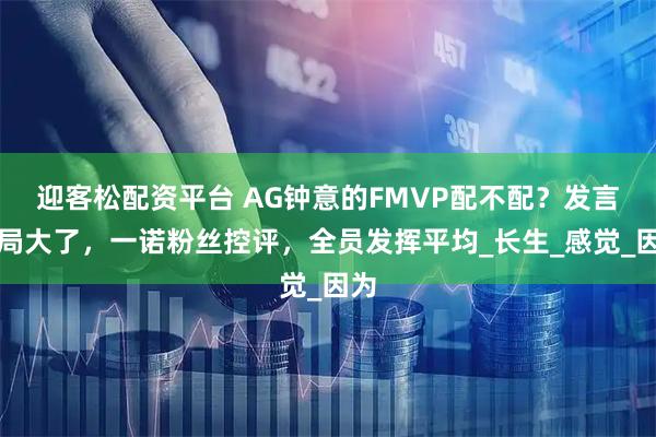 迎客松配资平台 AG钟意的FMVP配不配？发言格局大了，一诺粉丝控评，全员发挥平均_长生_感觉_因为