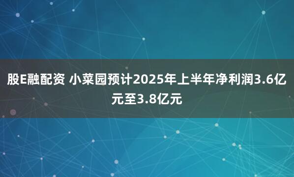 股E融配资 小菜园预计2025年上半年净利润3.6亿元至3.8亿元
