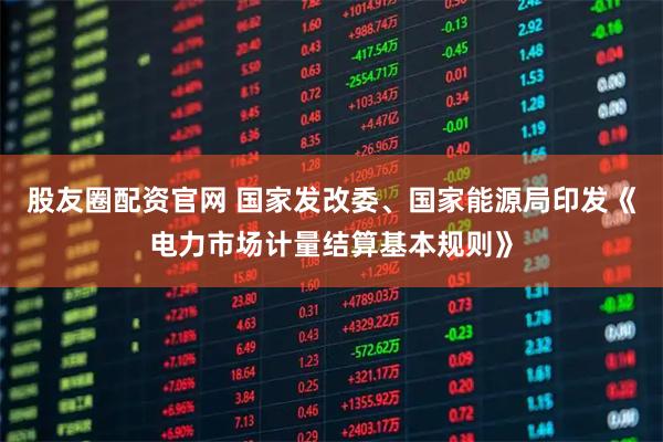 股友圈配资官网 国家发改委、国家能源局印发《电力市场计量结算基本规则》