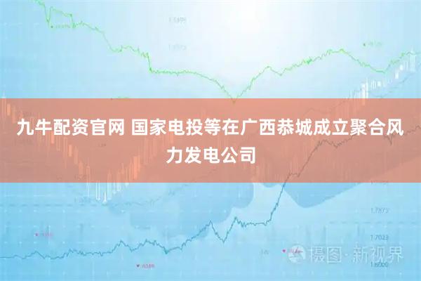 九牛配资官网 国家电投等在广西恭城成立聚合风力发电公司
