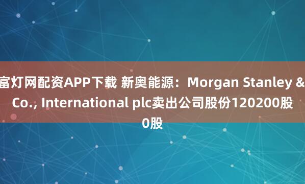 富灯网配资APP下载 新奥能源：Morgan Stanley & Co., International plc卖出公司股份120200股
