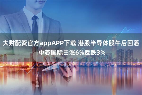 大财配资官方appAPP下载 港股半导体股午后回落 中芯国际由涨6%反跌3%