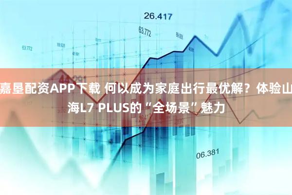 嘉垦配资APP下载 何以成为家庭出行最优解？体验山海L7 PLUS的“全场景”魅力