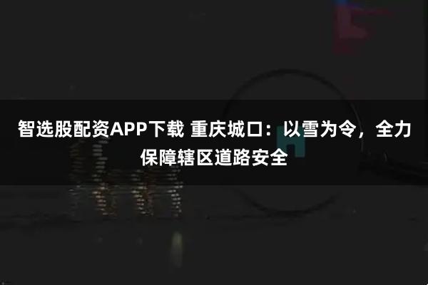 智选股配资APP下载 重庆城口：以雪为令，全力保障辖区道路安全