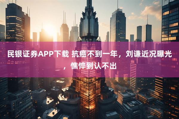 民银证券APP下载 抗癌不到一年，刘谦近况曝光，憔悴到认不出