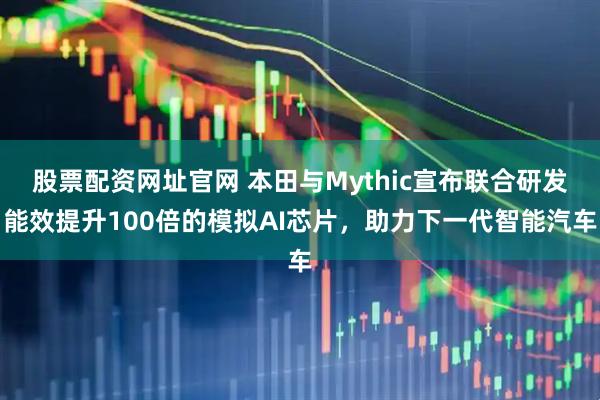 股票配资网址官网 本田与Mythic宣布联合研发能效提升100倍的模拟AI芯片，助力下一代智能汽车