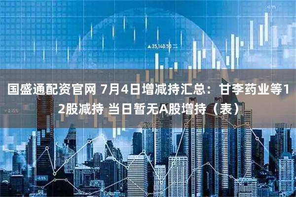 国盛通配资官网 7月4日增减持汇总：甘李药业等12股减持 当日暂无A股增持（表）