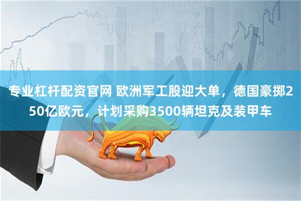 专业杠杆配资官网 欧洲军工股迎大单，德国豪掷250亿欧元，计划采购3500辆坦克及装甲车