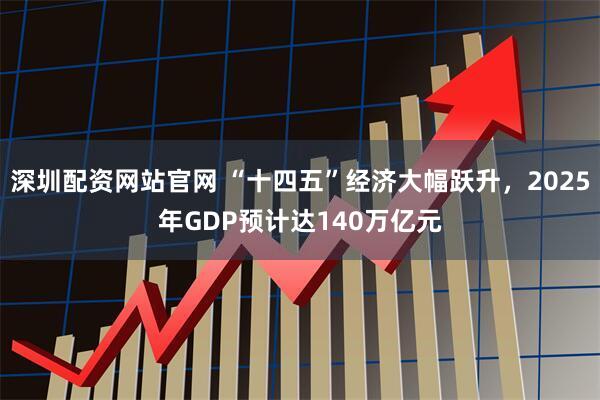 深圳配资网站官网 “十四五”经济大幅跃升，2025年GDP预计达140万亿元
